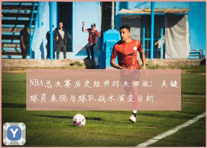 NBA总决赛历史经典对决回放：关键球员表现与球队战术演变分析