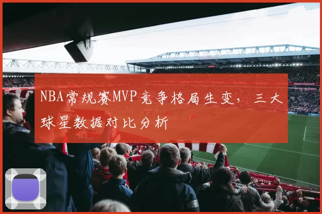 NBA常规赛MVP竞争格局生变，三大球星数据对比分析