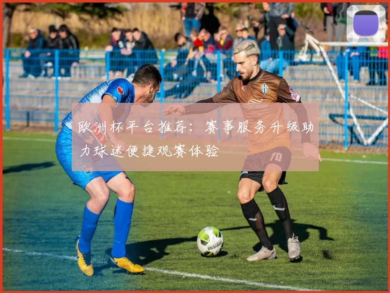 欧洲杯平台推荐：赛事服务升级助力球迷便捷观赛体验