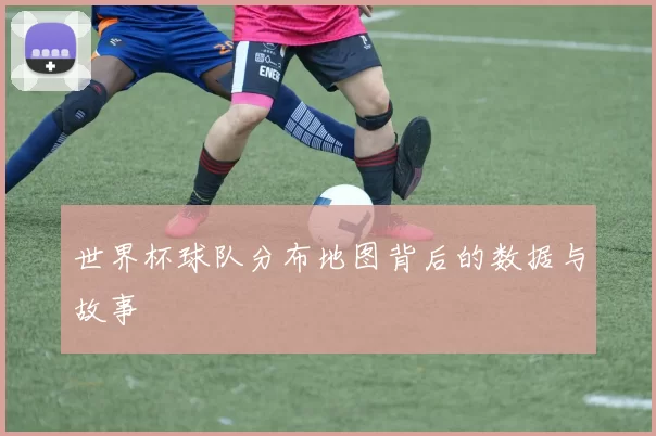 世界杯球队分布地图背后的数据与故事