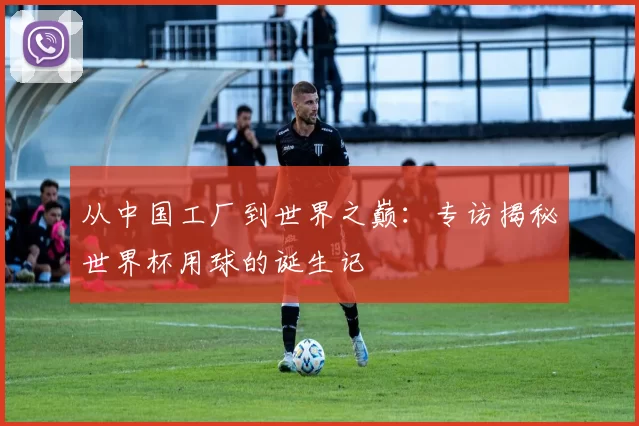 从中国工厂到世界之巅：专访揭秘世界杯用球的诞生记