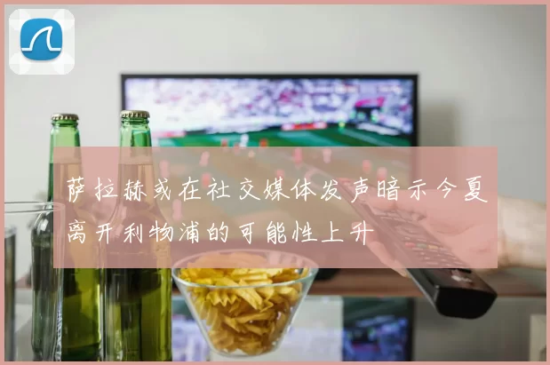萨拉赫或在社交媒体发声暗示今夏离开利物浦的可能性上升