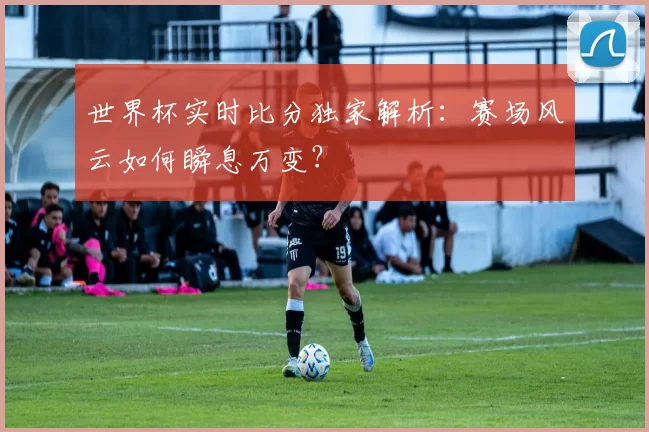 世界杯实时比分独家解析:赛场风云如何瞬息万变?