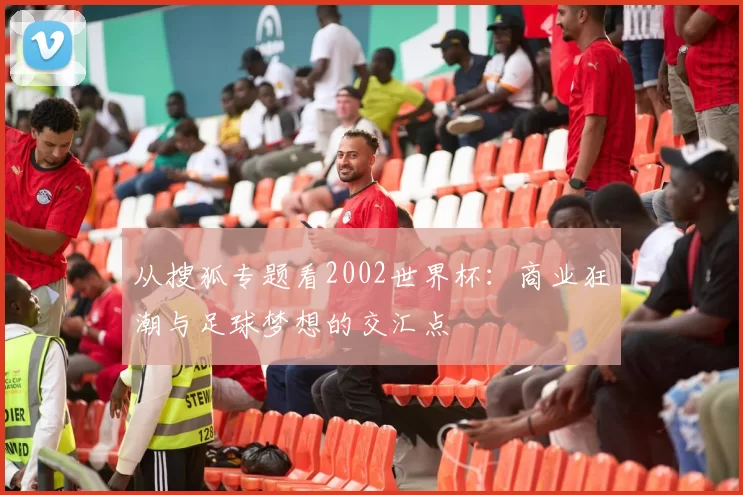从搜狐专题看2002世界杯：商业狂潮与足球梦想的交汇点