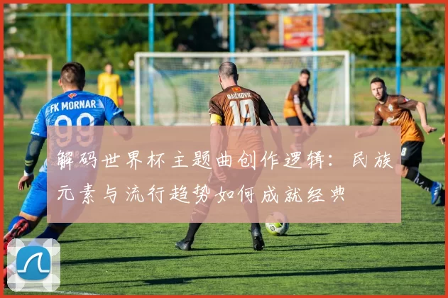 解码世界杯主题曲创作逻辑：民族元素与流行趋势如何成就经典