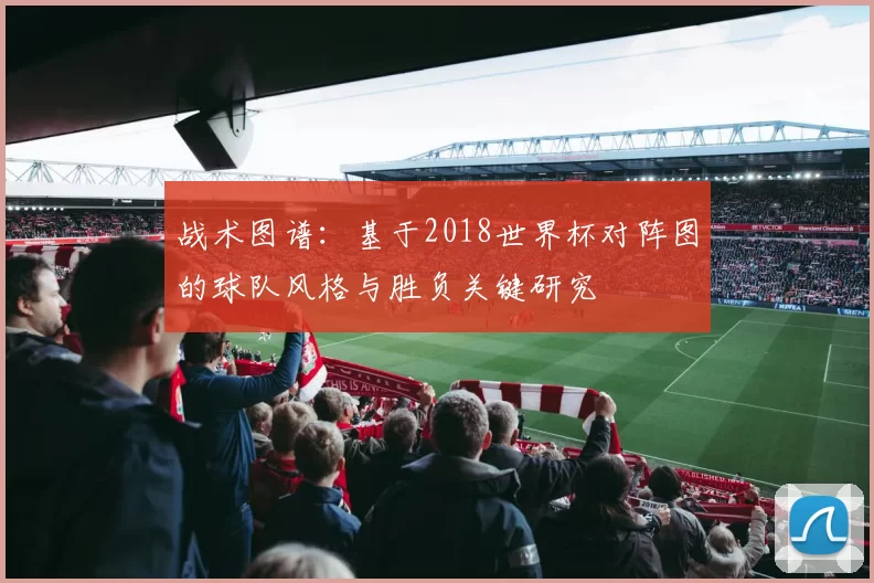 战术图谱:基于2018世界杯对阵图的球队风格与胜负关键研究