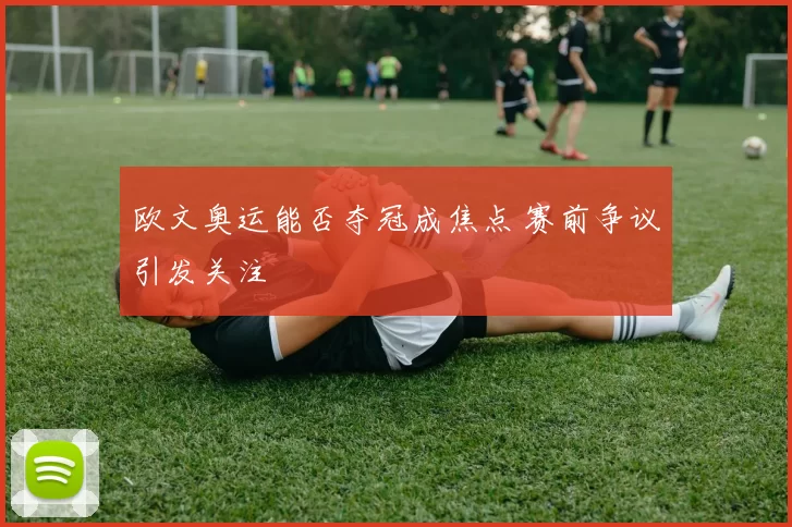 欧文奥运能否夺冠成焦点 赛前争议引发关注