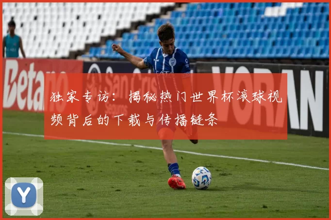 独家专访：揭秘热门世界杯滚球视频背后的下载与传播链条