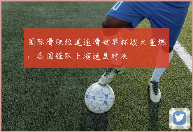 国际滑联短道速滑世界杯战火重燃，各国强队上演速度对决