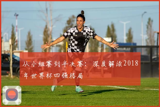 从小组赛到半决赛：深度解读2018年世界杯四强格局