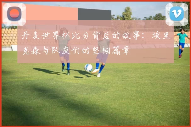丹麦世界杯比分背后的故事：埃里克森与队友们的坚韧篇章