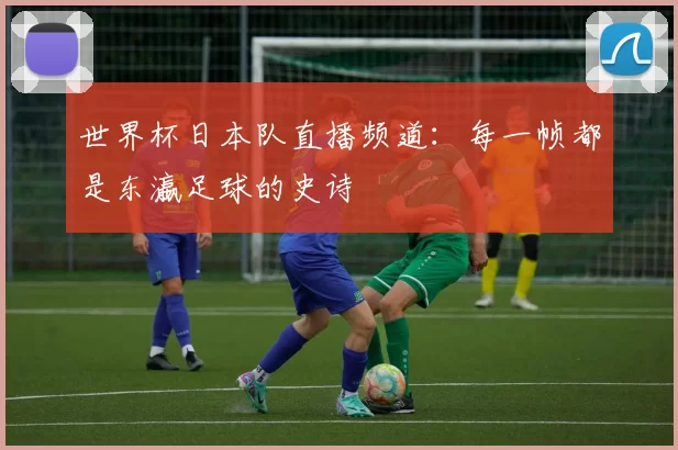 世界杯日本队直播频道:每一帧都是东瀛足球的史诗