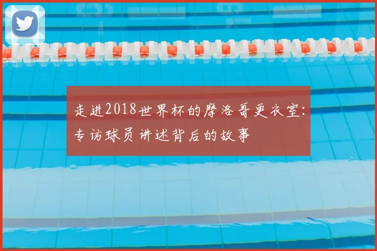走进2018世界杯的摩洛哥更衣室：专访球员讲述背后的故事