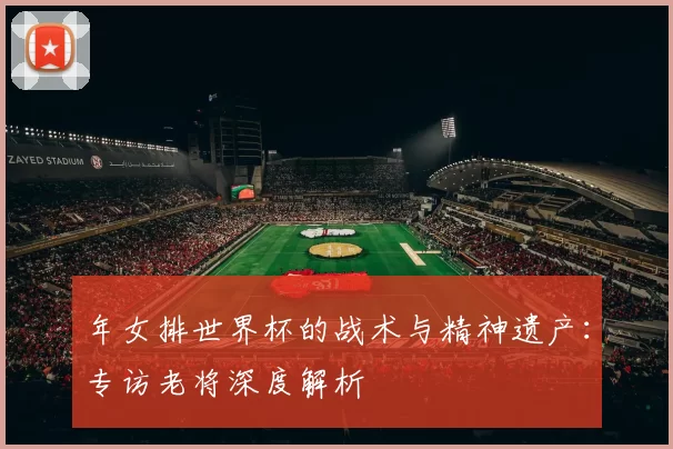 年女排世界杯的战术与精神遗产：专访老将深度解析