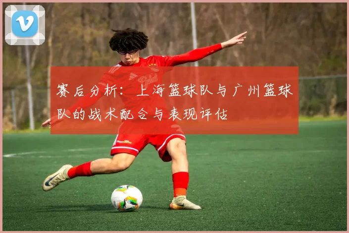 赛后分析:上海篮球队与广州篮球队的战术配合与表现评估