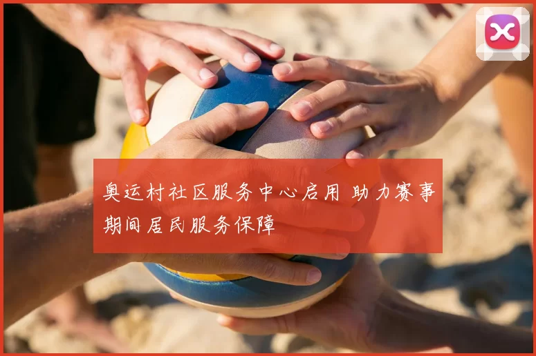 奥运村社区服务中心启用 助力赛事期间居民服务保障