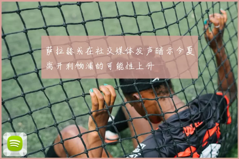 萨拉赫或在社交媒体发声暗示今夏离开利物浦的可能性上升