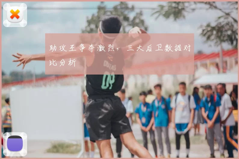 助攻王争夺激烈，三大后卫数据对比分析
