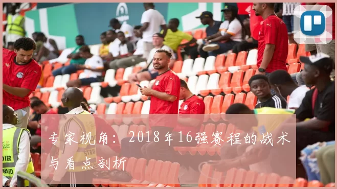 专家视角:2018年16强赛程的战术与看点剖析