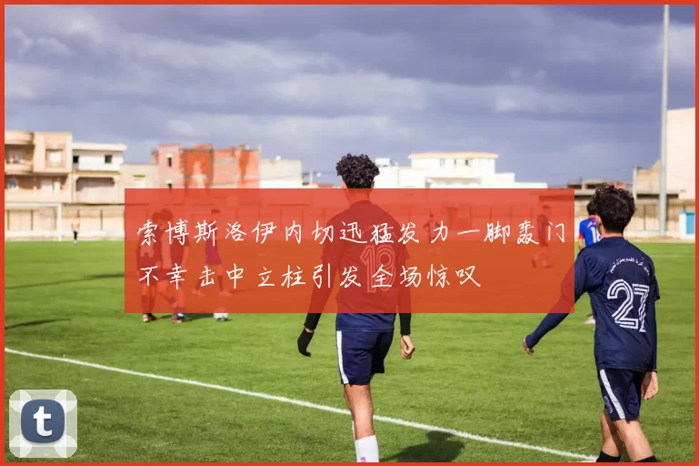 索博斯洛伊内切迅猛发力一脚轰门不幸击中立柱引发全场惊叹