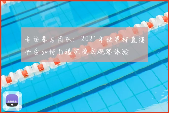 专访幕后团队:2021年世界杯直播平台如何打造沉浸式观赛体验
