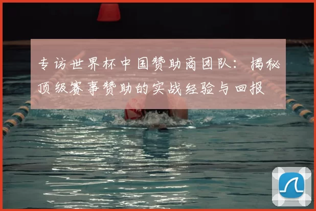 专访世界杯中国赞助商团队：揭秘顶级赛事赞助的实战经验与回报