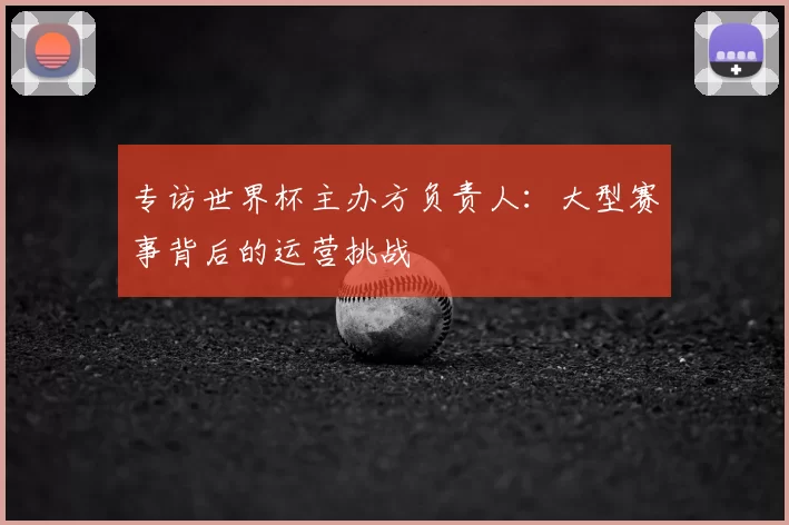 专访世界杯主办方负责人：大型赛事背后的运营挑战