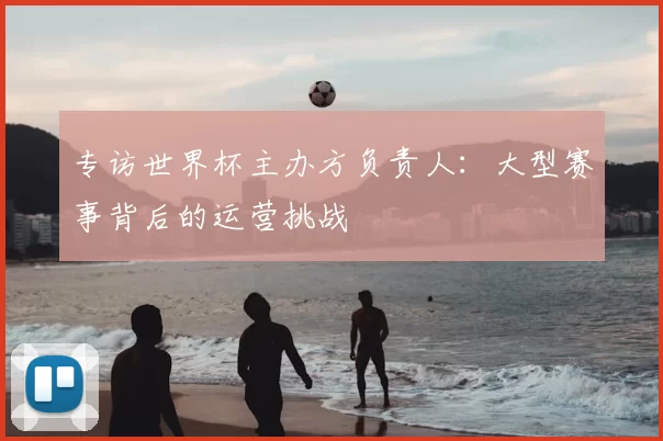 专访世界杯主办方负责人：大型赛事背后的运营挑战
