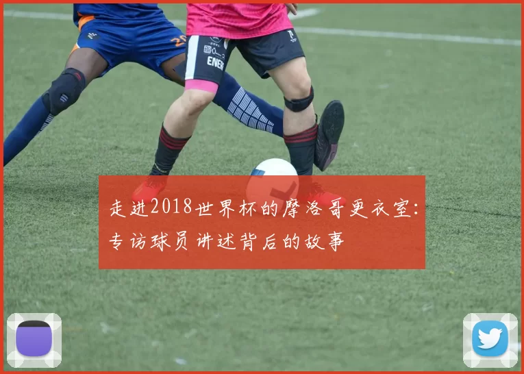 走进2018世界杯的摩洛哥更衣室：专访球员讲述背后的故事