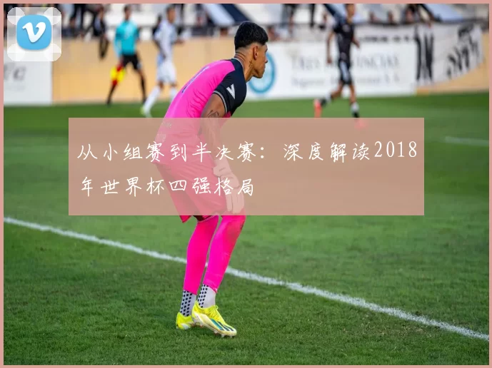 从小组赛到半决赛:深度解读2018年世界杯四强格局