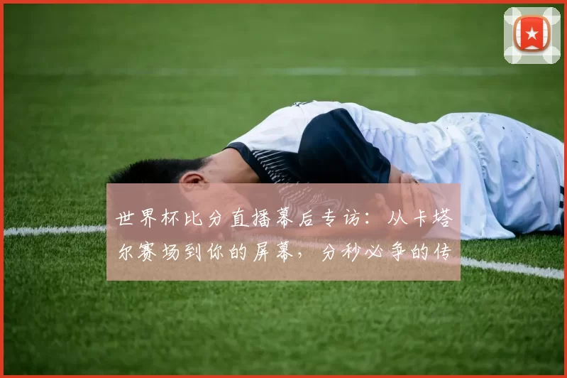 世界杯比分直播幕后专访：从卡塔尔赛场到你的屏幕，分秒必争的传输之旅