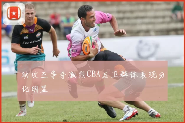 助攻王争夺激烈CBA后卫群体表现分化明显