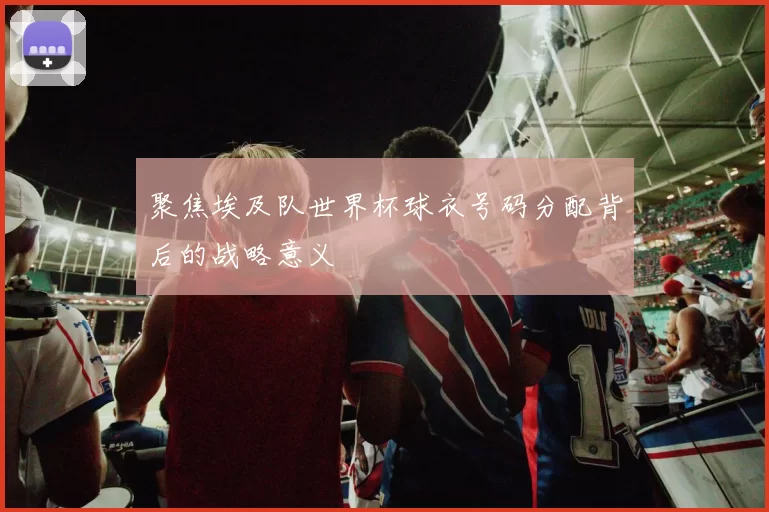 聚焦埃及队世界杯球衣号码分配背后的战略意义