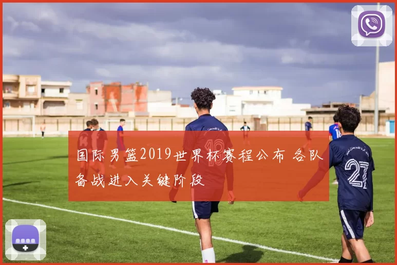 国际男篮2019世界杯赛程公布 各队备战进入关键阶段