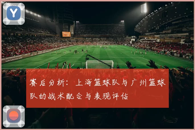 赛后分析:上海篮球队与广州篮球队的战术配合与表现评估