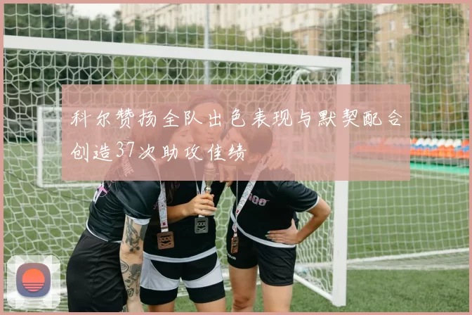 科尔赞扬全队出色表现与默契配合创造37次助攻佳绩
