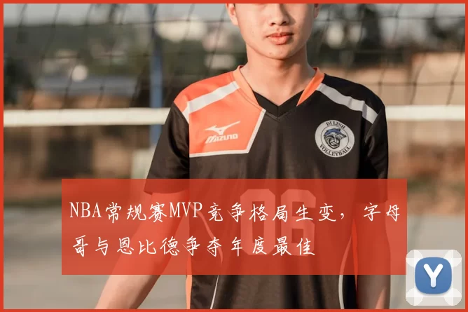 NBA常规赛MVP竞争格局生变，字母哥与恩比德争夺年度最佳