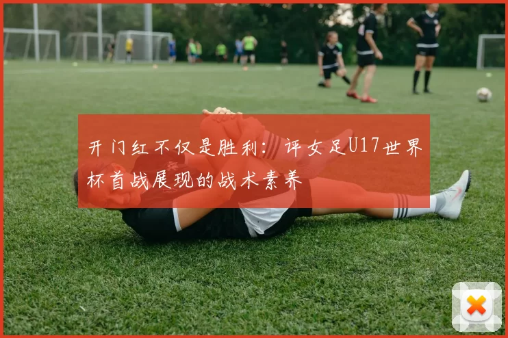 开门红不仅是胜利：评女足U17世界杯首战展现的战术素养