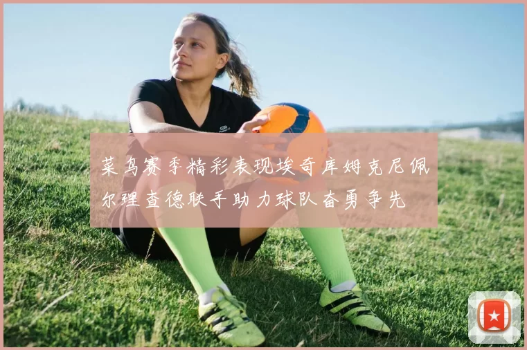 菜鸟赛季精彩表现埃奇库姆克尼佩尔理查德联手助力球队奋勇争先
