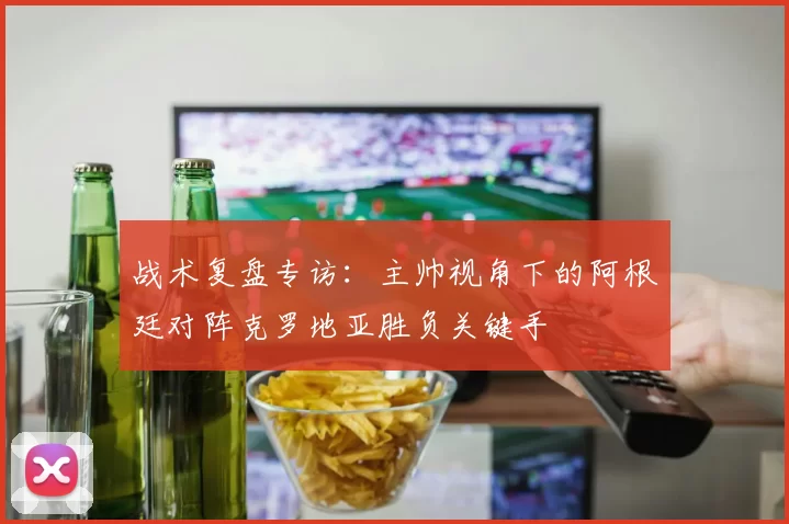战术复盘专访:主帅视角下的阿根廷对阵克罗地亚胜负关键手
