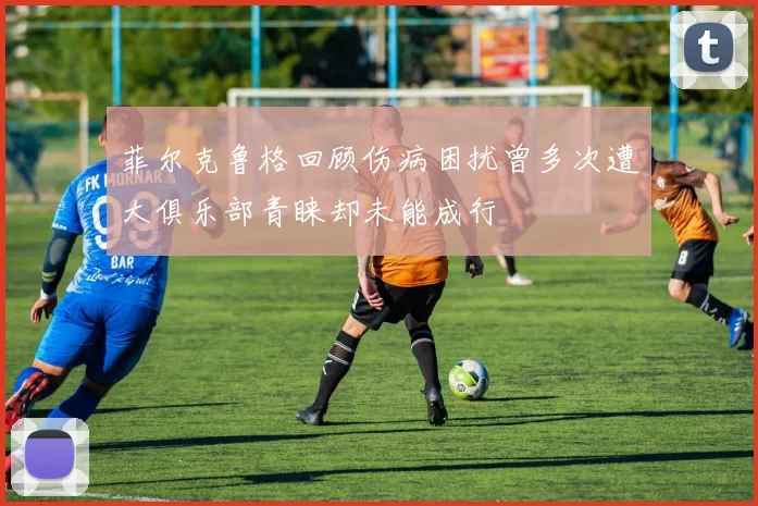 菲尔克鲁格回顾伤病困扰曾多次遭大俱乐部青睐却未能成行