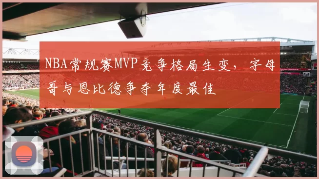 NBA常规赛MVP竞争格局生变，字母哥与恩比德争夺年度最佳