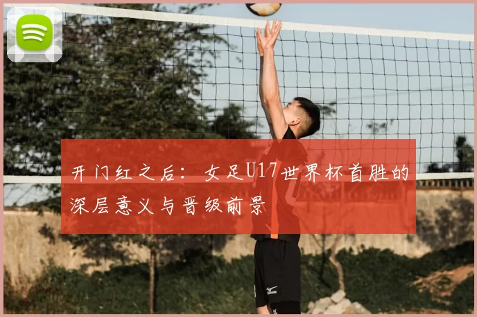 开门红之后：女足U17世界杯首胜的深层意义与晋级前景