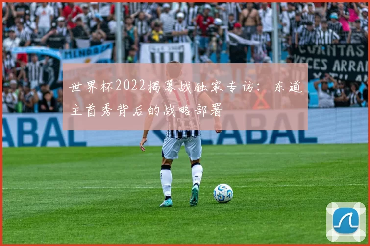 世界杯2022揭幕战独家专访：东道主首秀背后的战略部署
