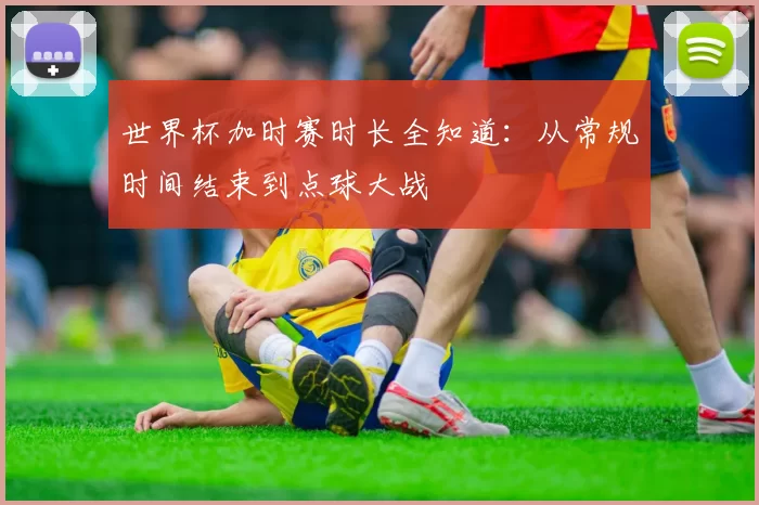 世界杯加时赛时长全知道:从常规时间结束到点球大战