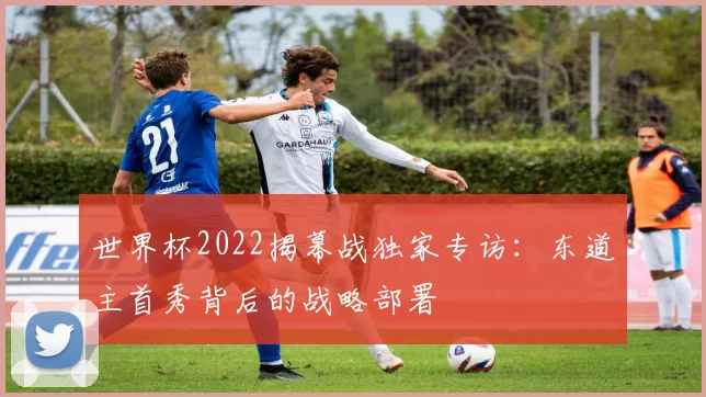 世界杯2022揭幕战独家专访:东道主首秀背后的战略部署
