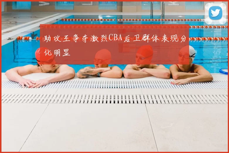 助攻王争夺激烈CBA后卫群体表现分化明显