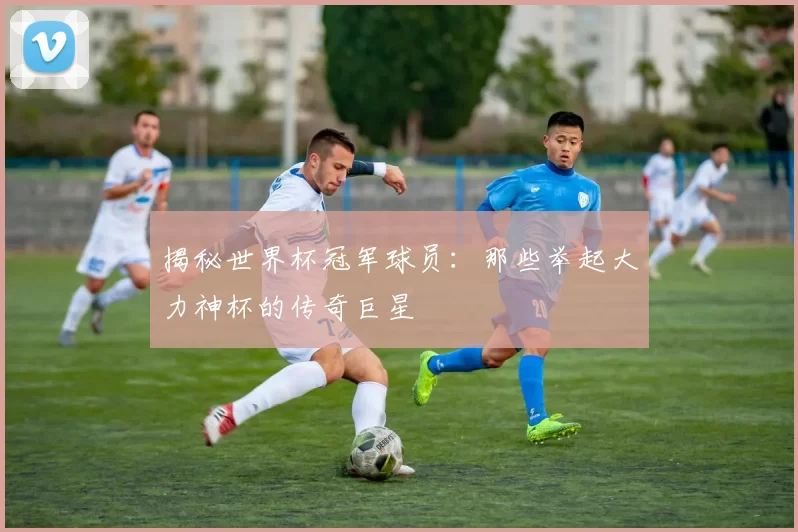 揭秘世界杯冠军球员：那些举起大力神杯的传奇巨星