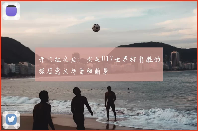 开门红之后：女足U17世界杯首胜的深层意义与晋级前景