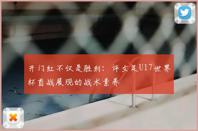 开门红不仅是胜利:评女足U17世界杯首战展现的战术素养